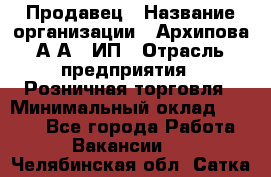 Продавец › Название организации ­ Архипова А.А., ИП › Отрасль предприятия ­ Розничная торговля › Минимальный оклад ­ 6 000 - Все города Работа » Вакансии   . Челябинская обл.,Сатка г.